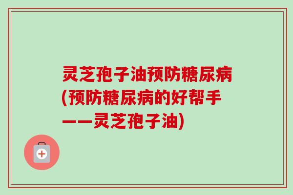 灵芝孢子油预防糖尿病(预防糖尿病的好帮手——灵芝孢子油)