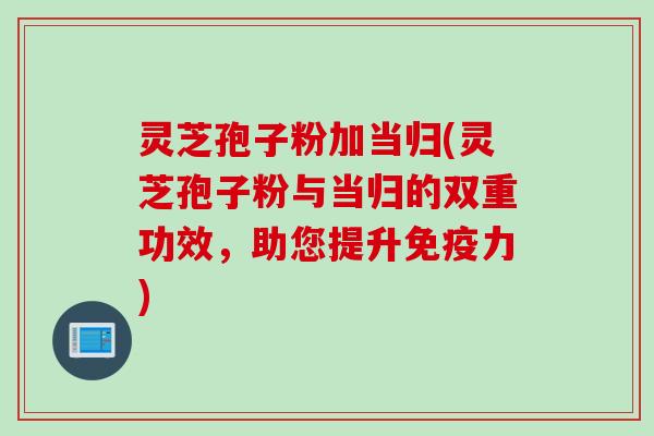 灵芝孢子粉加当归(灵芝孢子粉与当归的双重功效，助您提升免疫力)