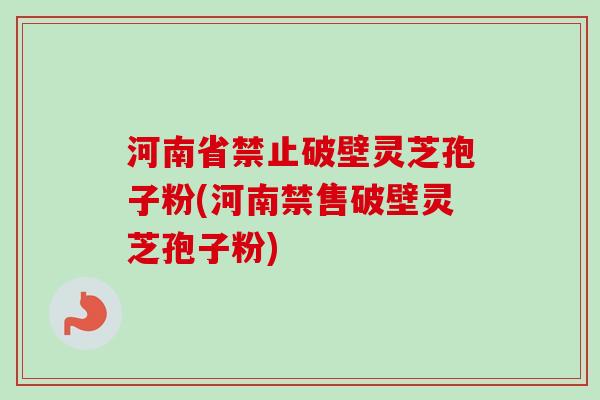 河南省禁止破壁灵芝孢子粉(河南禁售破壁灵芝孢子粉) 河南省禁止破壁灵芝孢子粉(河南禁售破壁灵芝孢子粉)
