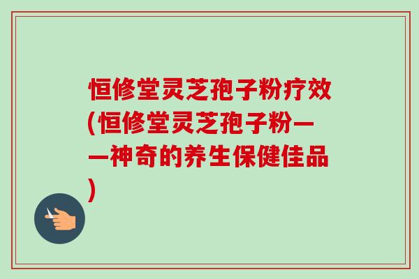 恒修堂灵芝孢子粉疗效(恒修堂灵芝孢子粉——神奇的养生保健佳品)