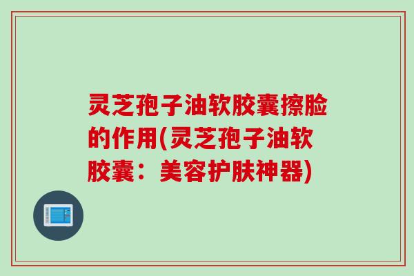 灵芝孢子油软胶囊擦脸的作用(灵芝孢子油软胶囊：美容护肤神器)
