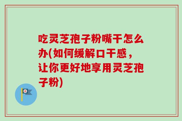吃灵芝孢子粉嘴干怎么办(如何缓解口干感，让你更好地享用灵芝孢子粉)