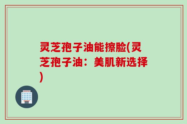 灵芝孢子油能擦脸(灵芝孢子油:美肌新选择) 灵芝孢子油能擦脸(灵芝孢子油:美肌新选择)