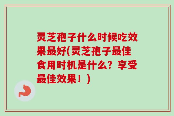 灵芝孢子什么时候吃效果最好(灵芝孢子最佳食用时机是什么？享受最佳效果！)