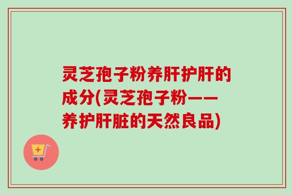 灵芝孢子粉养肝护肝的成分(灵芝孢子粉——养护肝脏的天然良品)
