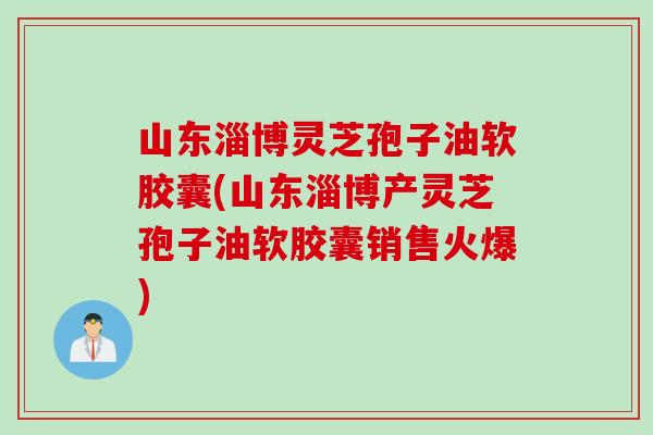 山东淄博灵芝孢子油软胶囊(山东淄博产灵芝孢子油软胶囊销售火爆)