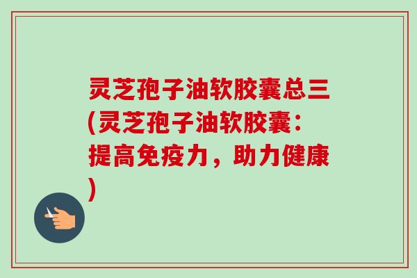 灵芝孢子油软胶囊总三(灵芝孢子油软胶囊:提高免疫力,助力健康) 灵芝孢子油软胶囊总三(灵芝孢子油软胶囊:提高免疫力,助力健康)