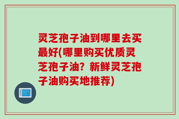 灵芝孢子油到哪里去买最好(哪里购买优质灵芝孢子油？新鲜灵芝孢子油购买地推荐)