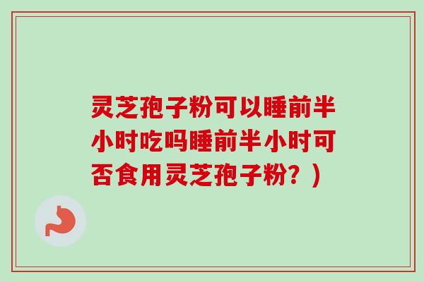 灵芝孢子粉可以睡前半小时吃吗睡前半小时可否食用灵芝孢子粉？)