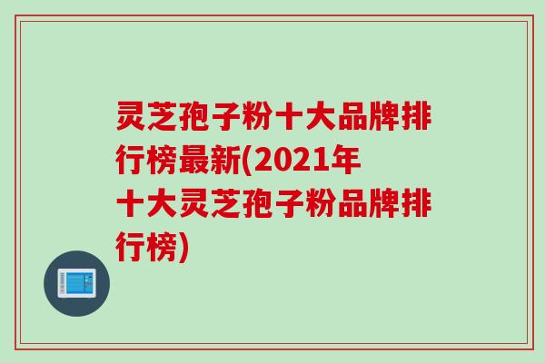 灵芝孢子粉十大品牌排行榜最新(2021年十大灵芝孢子粉品牌排行榜)