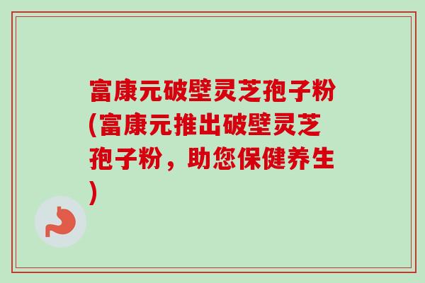 富康元破壁灵芝孢子粉(富康元推出破壁灵芝孢子粉，助您保健养生)