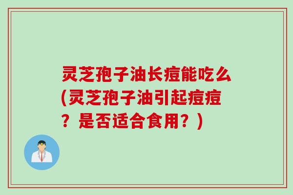 灵芝孢子油长痘能吃么(灵芝孢子油引起痘痘？是否适合食用？)