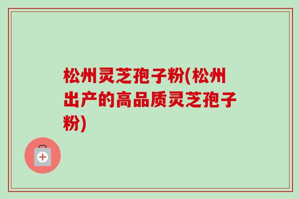 松州灵芝孢子粉(松州出产的高品质灵芝孢子粉)