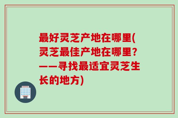 最好灵芝产地在哪里(灵芝最佳产地在哪里？——寻找最适宜灵芝生长的地方)