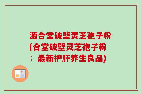 源合堂破壁灵芝孢子粉(合堂破壁灵芝孢子粉：最新护肝养生良品)
