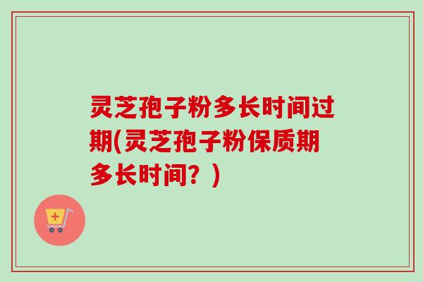 灵芝孢子粉多长时间过期(灵芝孢子粉保质期多长时间？)