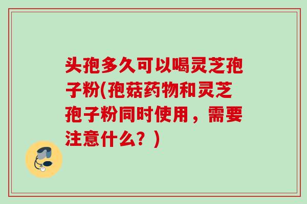头孢多久可以喝灵芝孢子粉(孢菇药物和灵芝孢子粉同时使用，需要注意什么？)