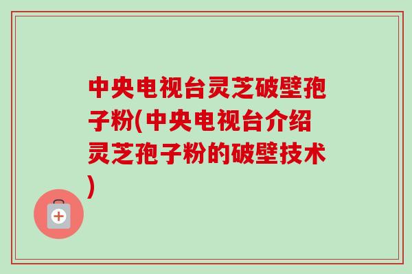 中央电视台灵芝破壁孢子粉(中央电视台介绍灵芝孢子粉的破壁技术)
