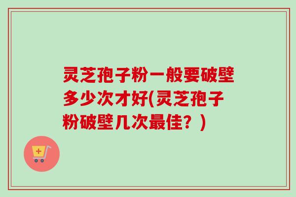 灵芝孢子粉一般要破壁多少次才好(灵芝孢子粉破壁几次佳?) 灵芝孢子粉一般要破壁多少次才好(灵芝孢子粉破壁几次佳?)