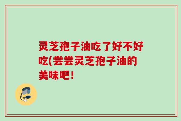 灵芝孢子油吃了好不好吃(尝尝灵芝孢子油的美味吧！