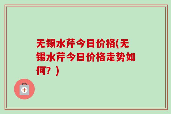 无锡水芹今日价格(无锡水芹今日价格走势如何？)