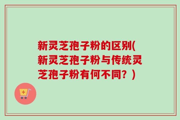 新灵芝孢子粉的区别(新灵芝孢子粉与传统灵芝孢子粉有何不同？)