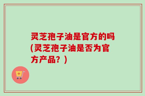 灵芝孢子油是官方的吗(灵芝孢子油是否为官方产品？)