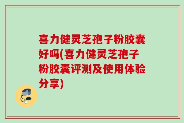喜力健灵芝孢子粉胶囊好吗(喜力健灵芝孢子粉胶囊评测及使用体验分享)