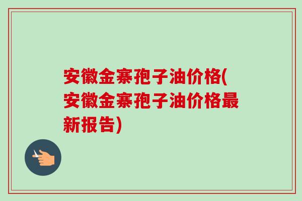 安徽金寨孢子油价格(安徽金寨孢子油价格最新报告)