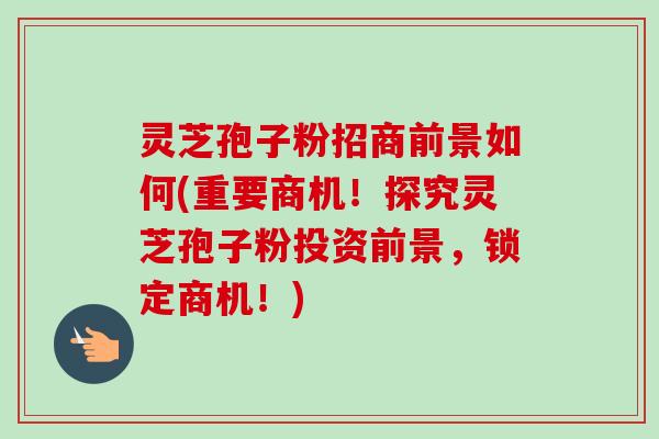 灵芝孢子粉招商前景如何(重要商机！探究灵芝孢子粉投资前景，锁定商机！)