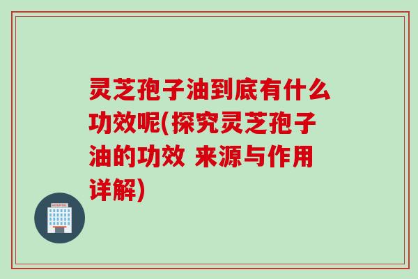 灵芝孢子油到底有什么功效呢(探究灵芝孢子油的功效 来源与作用详解)