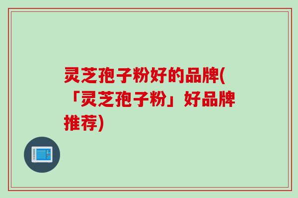 灵芝孢子粉好的品牌(「灵芝孢子粉」好品牌推荐)