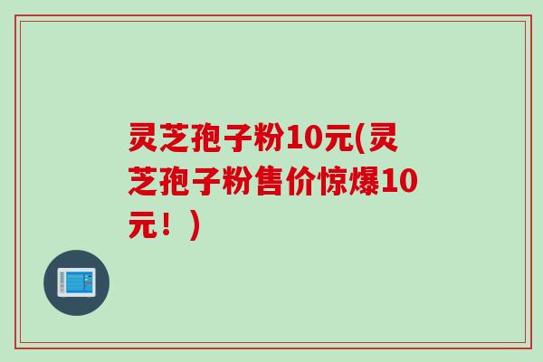 灵芝孢子粉10元(灵芝孢子粉售价惊爆10元！)