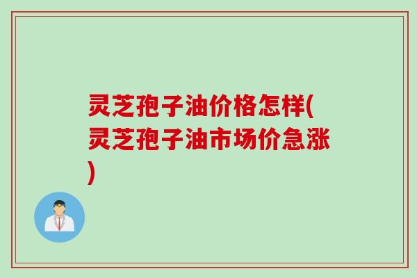 灵芝孢子油价格怎样(灵芝孢子油市场价急涨)