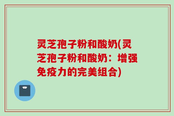 灵芝孢子粉和酸奶(灵芝孢子粉和酸奶：增强免疫力的完美组合)