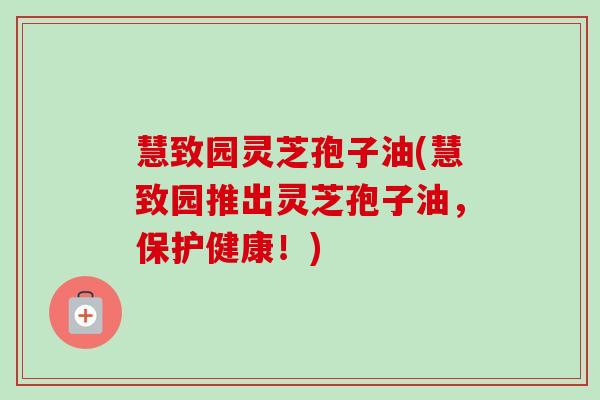 慧致园灵芝孢子油(慧致园推出灵芝孢子油，保护健康！)