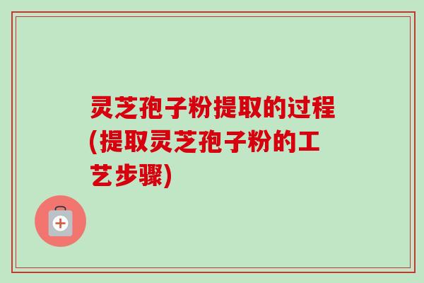 灵芝孢子粉提取的过程(提取灵芝孢子粉的工艺步骤)