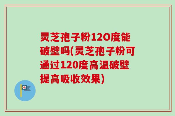 灵芝孢子粉12O度能破壁吗(灵芝孢子粉可通过120度高温破壁提高吸收效果)
