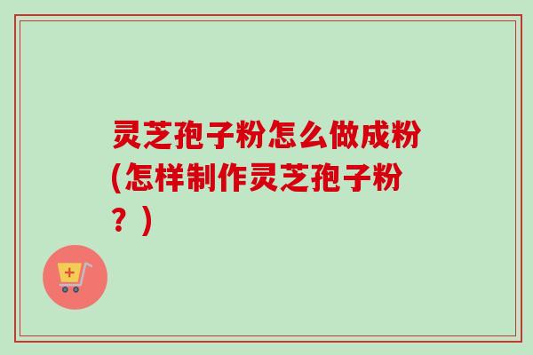 灵芝孢子粉怎么做成粉(怎样制作灵芝孢子粉？)
