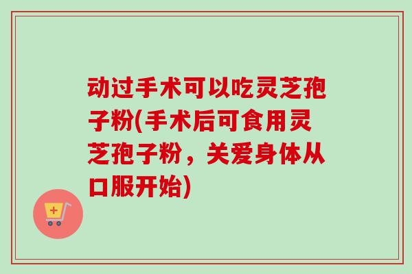 动过手术可以吃灵芝孢子粉(手术后可食用灵芝孢子粉,关爱身体从口服开始) 动过手术可以吃灵芝孢子粉(手术后可食用灵芝孢子粉,关爱身体从口服开始)