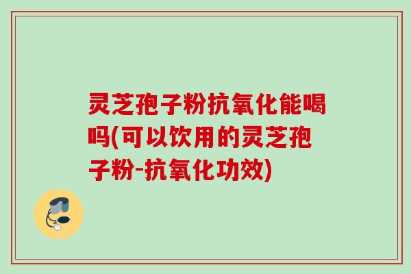 灵芝孢子粉抗氧化能喝吗(可以饮用的灵芝孢子粉-抗氧化功效)