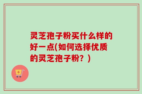 灵芝孢子粉买什么样的好一点(如何选择优质的灵芝孢子粉？)