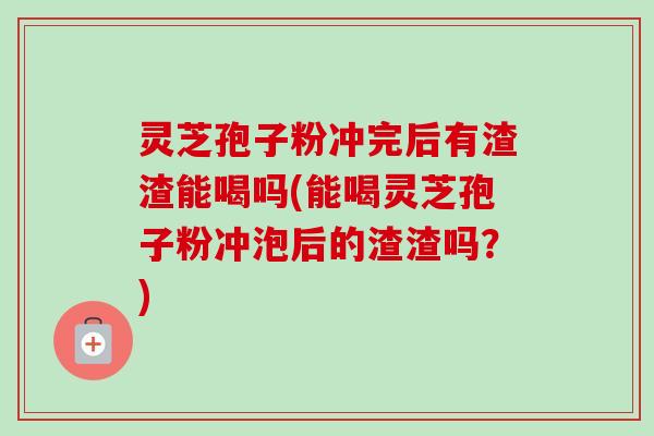 灵芝孢子粉冲完后有渣渣能喝吗(能喝灵芝孢子粉冲泡后的渣渣吗？)