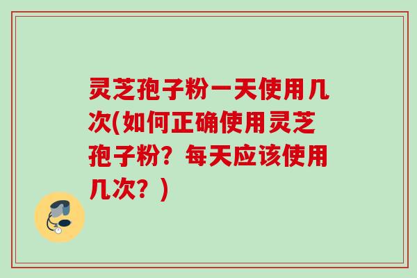 灵芝孢子粉一天使用几次(如何正确使用灵芝孢子粉？每天应该使用几次？)