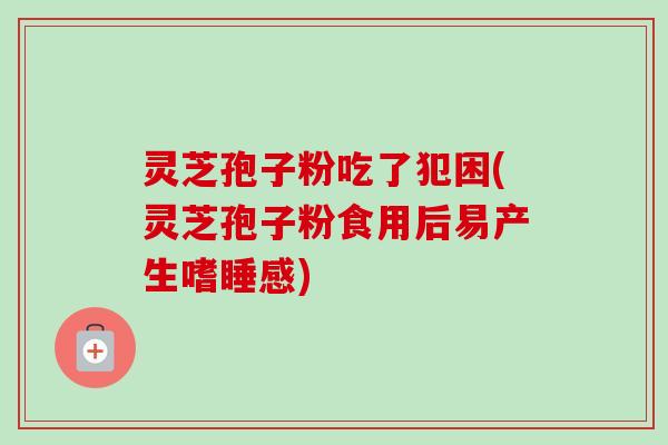 灵芝孢子粉吃了犯困(灵芝孢子粉食用后易产生嗜睡感)