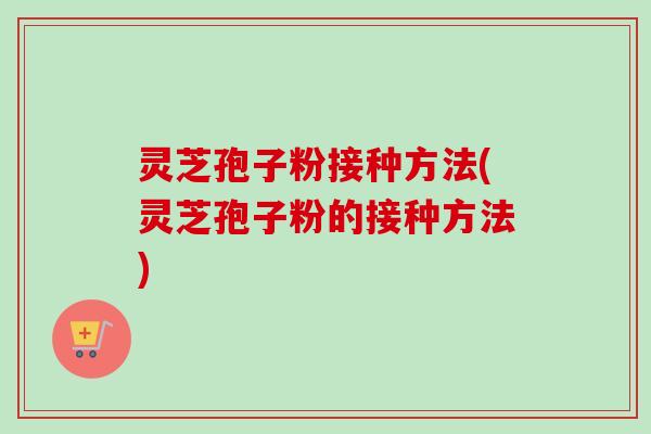 灵芝孢子粉接种方法(灵芝孢子粉的接种方法)