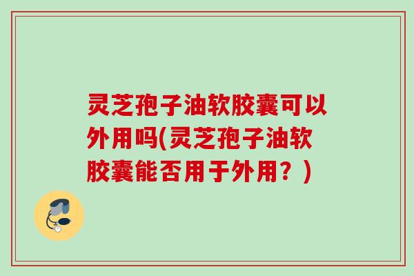 灵芝孢子油软胶囊可以外用吗(灵芝孢子油软胶囊能否用于外用？)
