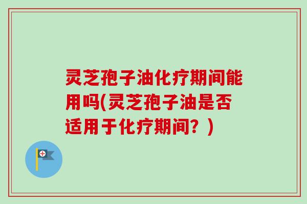 灵芝孢子油期间能用吗(灵芝孢子油是否适用于期间？)