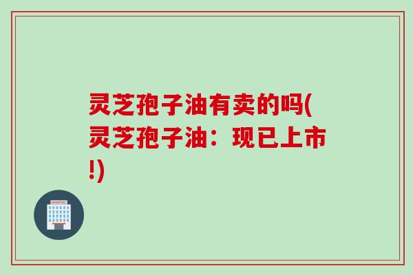 灵芝孢子油有卖的吗(灵芝孢子油：现已上市!)