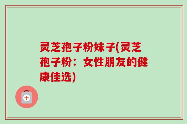 灵芝孢子粉妹子(灵芝孢子粉：女性朋友的健康佳选)